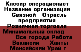 Кассир-операционист › Название организации ­ Связной › Отрасль предприятия ­ Розничная торговля › Минимальный оклад ­ 35 000 - Все города Работа » Вакансии   . Ханты-Мансийский,Урай г.